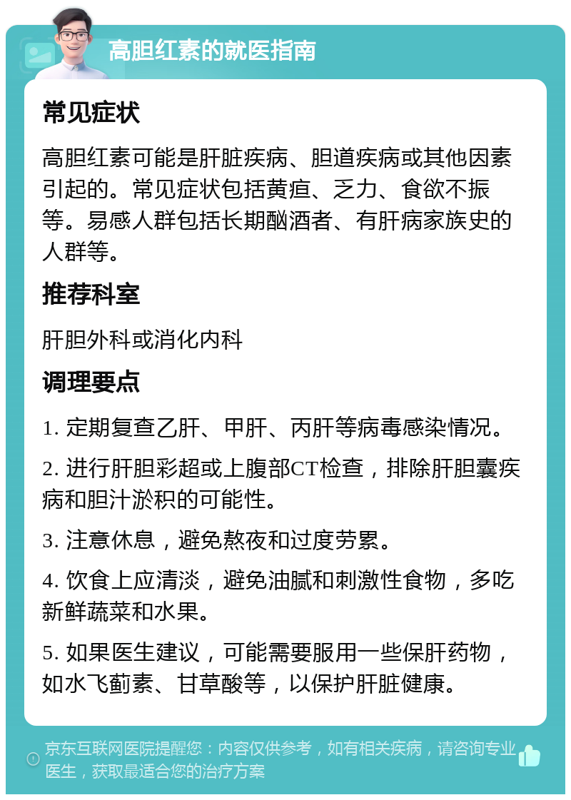 高胆红素的就医指南 常见症状 高胆红素可能是肝脏疾病、胆道疾病或其他因素引起的。常见症状包括黄疸、乏力、食欲不振等。易感人群包括长期酗酒者、有肝病家族史的人群等。 推荐科室 肝胆外科或消化内科 调理要点 1. 定期复查乙肝、甲肝、丙肝等病毒感染情况。 2. 进行肝胆彩超或上腹部CT检查，排除肝胆囊疾病和胆汁淤积的可能性。 3. 注意休息，避免熬夜和过度劳累。 4. 饮食上应清淡，避免油腻和刺激性食物，多吃新鲜蔬菜和水果。 5. 如果医生建议，可能需要服用一些保肝药物，如水飞蓟素、甘草酸等，以保护肝脏健康。