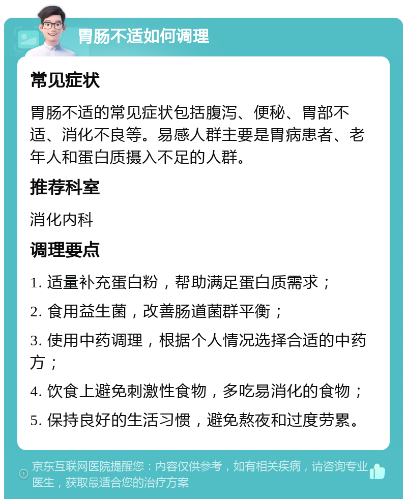 胃肠不适如何调理 常见症状 胃肠不适的常见症状包括腹泻、便秘、胃部不适、消化不良等。易感人群主要是胃病患者、老年人和蛋白质摄入不足的人群。 推荐科室 消化内科 调理要点 1. 适量补充蛋白粉，帮助满足蛋白质需求； 2. 食用益生菌，改善肠道菌群平衡； 3. 使用中药调理，根据个人情况选择合适的中药方； 4. 饮食上避免刺激性食物，多吃易消化的食物； 5. 保持良好的生活习惯，避免熬夜和过度劳累。