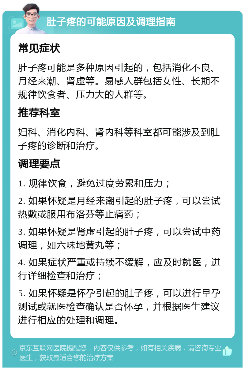 肚子疼的可能原因及调理指南 常见症状 肚子疼可能是多种原因引起的，包括消化不良、月经来潮、肾虚等。易感人群包括女性、长期不规律饮食者、压力大的人群等。 推荐科室 妇科、消化内科、肾内科等科室都可能涉及到肚子疼的诊断和治疗。 调理要点 1. 规律饮食，避免过度劳累和压力； 2. 如果怀疑是月经来潮引起的肚子疼，可以尝试热敷或服用布洛芬等止痛药； 3. 如果怀疑是肾虚引起的肚子疼，可以尝试中药调理，如六味地黄丸等； 4. 如果症状严重或持续不缓解，应及时就医，进行详细检查和治疗； 5. 如果怀疑是怀孕引起的肚子疼，可以进行早孕测试或就医检查确认是否怀孕，并根据医生建议进行相应的处理和调理。