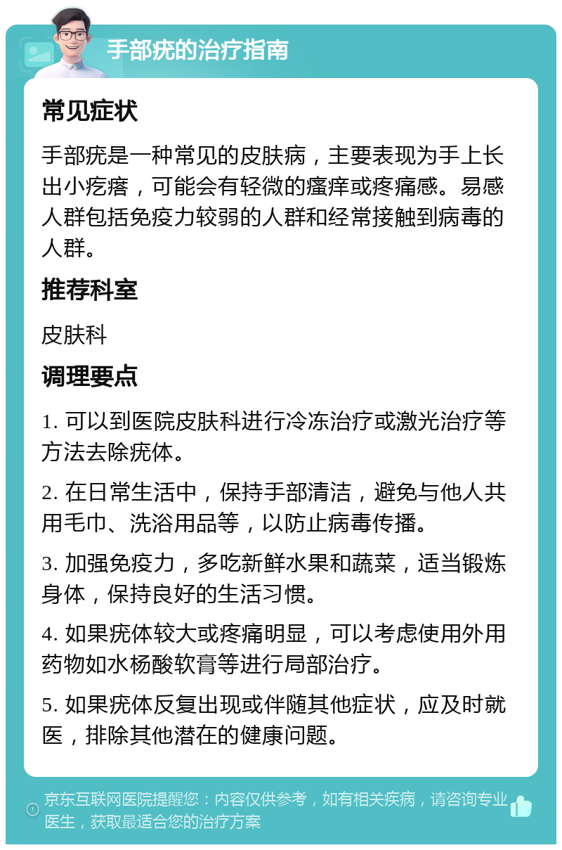 手部疣的治疗指南 常见症状 手部疣是一种常见的皮肤病，主要表现为手上长出小疙瘩，可能会有轻微的瘙痒或疼痛感。易感人群包括免疫力较弱的人群和经常接触到病毒的人群。 推荐科室 皮肤科 调理要点 1. 可以到医院皮肤科进行冷冻治疗或激光治疗等方法去除疣体。 2. 在日常生活中，保持手部清洁，避免与他人共用毛巾、洗浴用品等，以防止病毒传播。 3. 加强免疫力，多吃新鲜水果和蔬菜，适当锻炼身体，保持良好的生活习惯。 4. 如果疣体较大或疼痛明显，可以考虑使用外用药物如水杨酸软膏等进行局部治疗。 5. 如果疣体反复出现或伴随其他症状，应及时就医，排除其他潜在的健康问题。