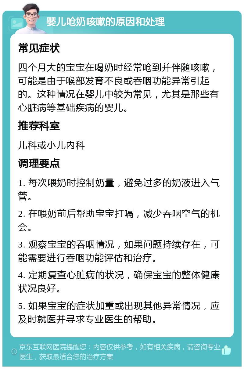 婴儿呛奶咳嗽的原因和处理 常见症状 四个月大的宝宝在喝奶时经常呛到并伴随咳嗽，可能是由于喉部发育不良或吞咽功能异常引起的。这种情况在婴儿中较为常见，尤其是那些有心脏病等基础疾病的婴儿。 推荐科室 儿科或小儿内科 调理要点 1. 每次喂奶时控制奶量，避免过多的奶液进入气管。 2. 在喂奶前后帮助宝宝打嗝，减少吞咽空气的机会。 3. 观察宝宝的吞咽情况，如果问题持续存在，可能需要进行吞咽功能评估和治疗。 4. 定期复查心脏病的状况，确保宝宝的整体健康状况良好。 5. 如果宝宝的症状加重或出现其他异常情况，应及时就医并寻求专业医生的帮助。