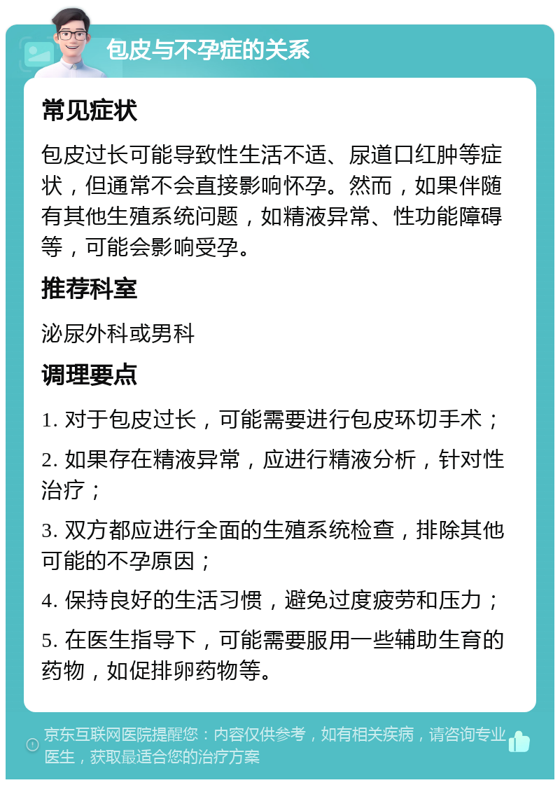 包皮与不孕症的关系 常见症状 包皮过长可能导致性生活不适、尿道口红肿等症状，但通常不会直接影响怀孕。然而，如果伴随有其他生殖系统问题，如精液异常、性功能障碍等，可能会影响受孕。 推荐科室 泌尿外科或男科 调理要点 1. 对于包皮过长，可能需要进行包皮环切手术； 2. 如果存在精液异常，应进行精液分析，针对性治疗； 3. 双方都应进行全面的生殖系统检查，排除其他可能的不孕原因； 4. 保持良好的生活习惯，避免过度疲劳和压力； 5. 在医生指导下，可能需要服用一些辅助生育的药物，如促排卵药物等。