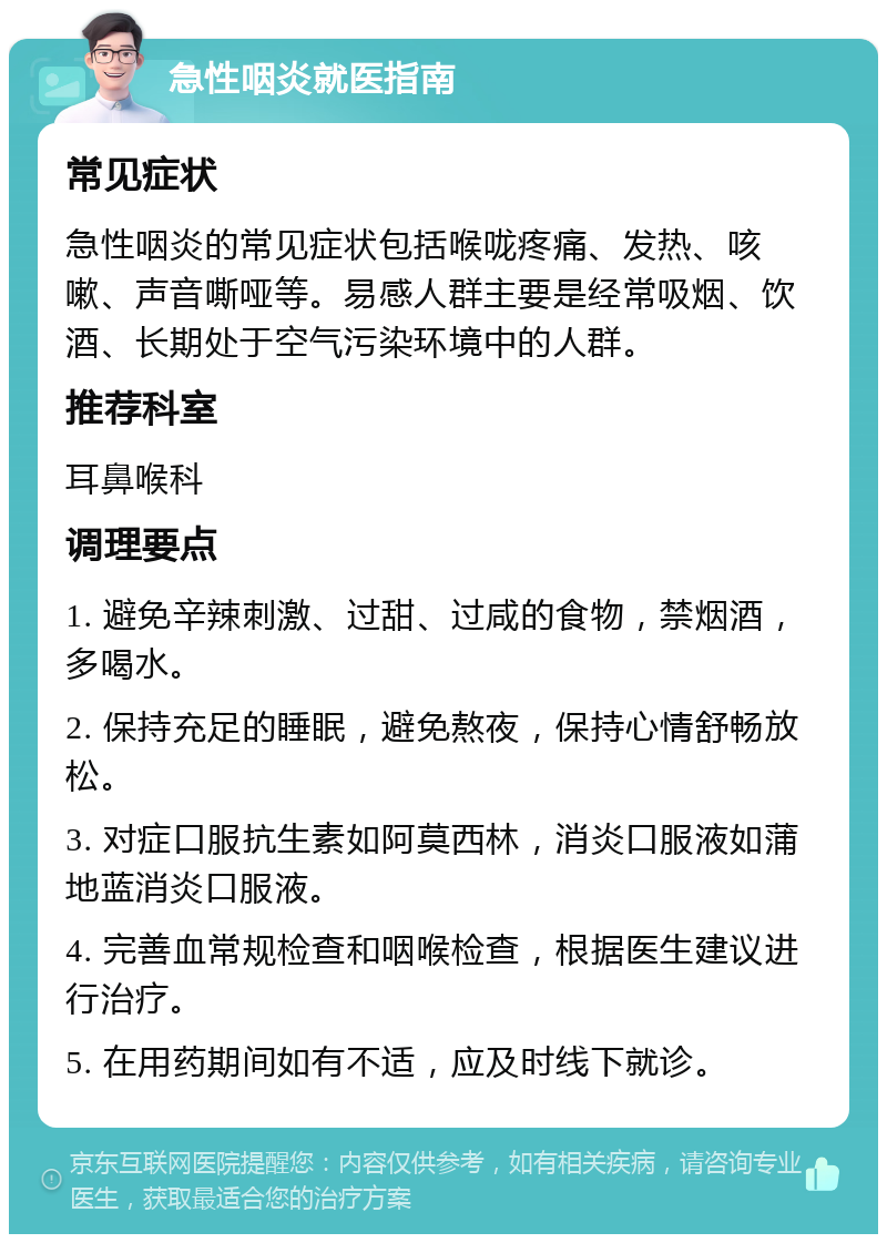 急性咽炎就医指南 常见症状 急性咽炎的常见症状包括喉咙疼痛、发热、咳嗽、声音嘶哑等。易感人群主要是经常吸烟、饮酒、长期处于空气污染环境中的人群。 推荐科室 耳鼻喉科 调理要点 1. 避免辛辣刺激、过甜、过咸的食物，禁烟酒，多喝水。 2. 保持充足的睡眠，避免熬夜，保持心情舒畅放松。 3. 对症口服抗生素如阿莫西林，消炎口服液如蒲地蓝消炎口服液。 4. 完善血常规检查和咽喉检查，根据医生建议进行治疗。 5. 在用药期间如有不适，应及时线下就诊。