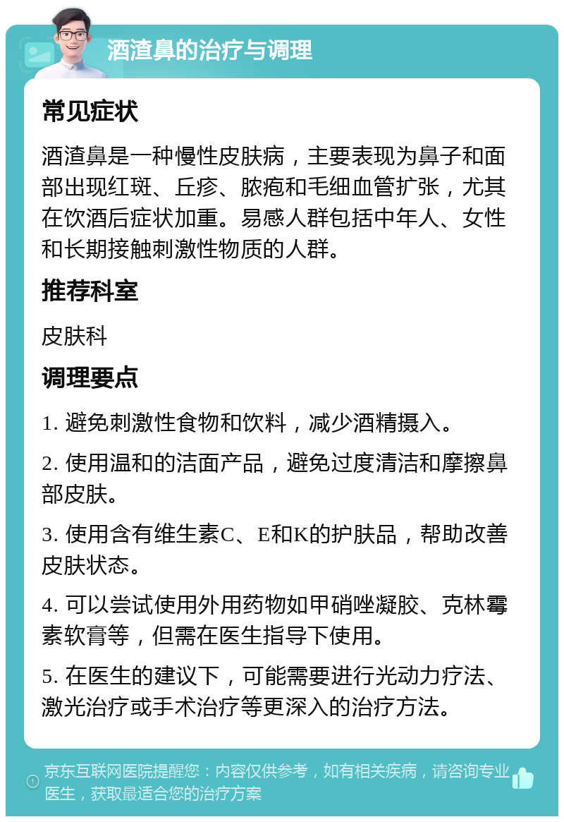 酒渣鼻的治疗与调理 常见症状 酒渣鼻是一种慢性皮肤病，主要表现为鼻子和面部出现红斑、丘疹、脓疱和毛细血管扩张，尤其在饮酒后症状加重。易感人群包括中年人、女性和长期接触刺激性物质的人群。 推荐科室 皮肤科 调理要点 1. 避免刺激性食物和饮料，减少酒精摄入。 2. 使用温和的洁面产品，避免过度清洁和摩擦鼻部皮肤。 3. 使用含有维生素C、E和K的护肤品，帮助改善皮肤状态。 4. 可以尝试使用外用药物如甲硝唑凝胶、克林霉素软膏等，但需在医生指导下使用。 5. 在医生的建议下，可能需要进行光动力疗法、激光治疗或手术治疗等更深入的治疗方法。