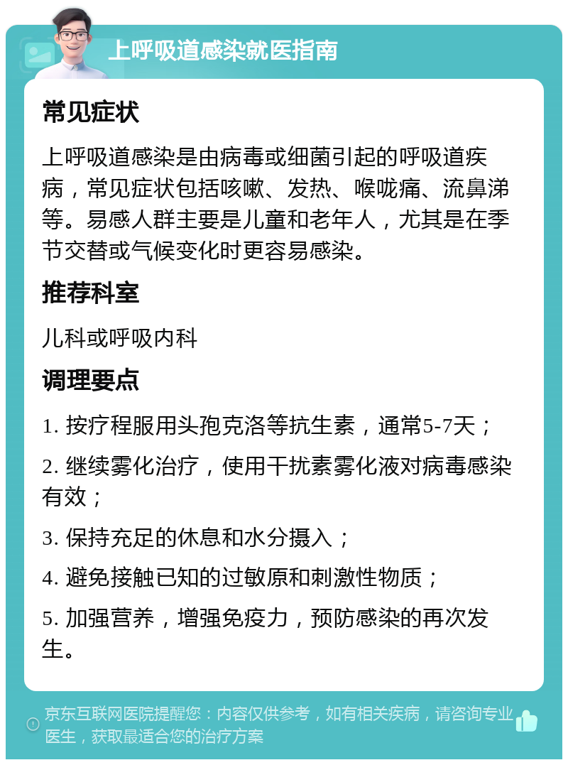 上呼吸道感染就医指南 常见症状 上呼吸道感染是由病毒或细菌引起的呼吸道疾病，常见症状包括咳嗽、发热、喉咙痛、流鼻涕等。易感人群主要是儿童和老年人，尤其是在季节交替或气候变化时更容易感染。 推荐科室 儿科或呼吸内科 调理要点 1. 按疗程服用头孢克洛等抗生素，通常5-7天； 2. 继续雾化治疗，使用干扰素雾化液对病毒感染有效； 3. 保持充足的休息和水分摄入； 4. 避免接触已知的过敏原和刺激性物质； 5. 加强营养，增强免疫力，预防感染的再次发生。