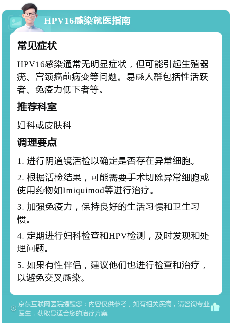 HPV16感染就医指南 常见症状 HPV16感染通常无明显症状，但可能引起生殖器疣、宫颈癌前病变等问题。易感人群包括性活跃者、免疫力低下者等。 推荐科室 妇科或皮肤科 调理要点 1. 进行阴道镜活检以确定是否存在异常细胞。 2. 根据活检结果，可能需要手术切除异常细胞或使用药物如Imiquimod等进行治疗。 3. 加强免疫力，保持良好的生活习惯和卫生习惯。 4. 定期进行妇科检查和HPV检测，及时发现和处理问题。 5. 如果有性伴侣，建议他们也进行检查和治疗，以避免交叉感染。