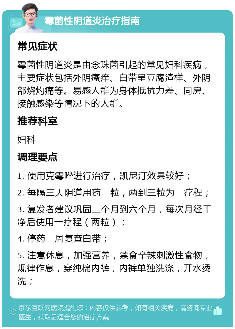 霉菌性阴道炎治疗指南 常见症状 霉菌性阴道炎是由念珠菌引起的常见妇科疾病，主要症状包括外阴瘙痒、白带呈豆腐渣样、外阴部烧灼痛等。易感人群为身体抵抗力差、同房、接触感染等情况下的人群。 推荐科室 妇科 调理要点 1. 使用克霉唑进行治疗，凯尼汀效果较好； 2. 每隔三天阴道用药一粒，两到三粒为一疗程； 3. 复发者建议巩固三个月到六个月，每次月经干净后使用一疗程（两粒）； 4. 停药一周复查白带； 5. 注意休息，加强营养，禁食辛辣刺激性食物，规律作息，穿纯棉内裤，内裤单独洗涤，开水烫洗；