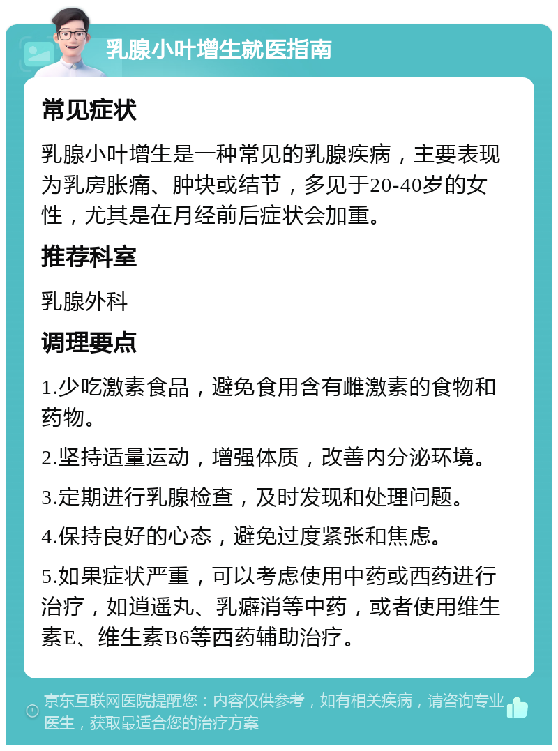 乳腺小叶增生就医指南 常见症状 乳腺小叶增生是一种常见的乳腺疾病，主要表现为乳房胀痛、肿块或结节，多见于20-40岁的女性，尤其是在月经前后症状会加重。 推荐科室 乳腺外科 调理要点 1.少吃激素食品，避免食用含有雌激素的食物和药物。 2.坚持适量运动，增强体质，改善内分泌环境。 3.定期进行乳腺检查，及时发现和处理问题。 4.保持良好的心态，避免过度紧张和焦虑。 5.如果症状严重，可以考虑使用中药或西药进行治疗，如逍遥丸、乳癖消等中药，或者使用维生素E、维生素B6等西药辅助治疗。