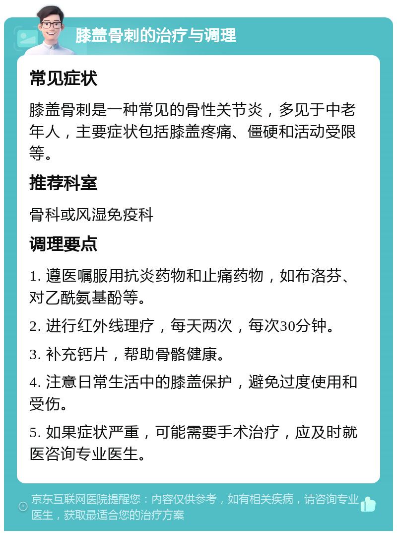 膝盖骨刺的治疗与调理 常见症状 膝盖骨刺是一种常见的骨性关节炎，多见于中老年人，主要症状包括膝盖疼痛、僵硬和活动受限等。 推荐科室 骨科或风湿免疫科 调理要点 1. 遵医嘱服用抗炎药物和止痛药物，如布洛芬、对乙酰氨基酚等。 2. 进行红外线理疗，每天两次，每次30分钟。 3. 补充钙片，帮助骨骼健康。 4. 注意日常生活中的膝盖保护，避免过度使用和受伤。 5. 如果症状严重，可能需要手术治疗，应及时就医咨询专业医生。