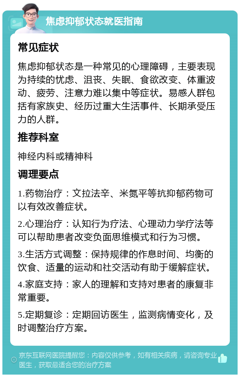 焦虑抑郁状态就医指南 常见症状 焦虑抑郁状态是一种常见的心理障碍，主要表现为持续的忧虑、沮丧、失眠、食欲改变、体重波动、疲劳、注意力难以集中等症状。易感人群包括有家族史、经历过重大生活事件、长期承受压力的人群。 推荐科室 神经内科或精神科 调理要点 1.药物治疗：文拉法辛、米氮平等抗抑郁药物可以有效改善症状。 2.心理治疗：认知行为疗法、心理动力学疗法等可以帮助患者改变负面思维模式和行为习惯。 3.生活方式调整：保持规律的作息时间、均衡的饮食、适量的运动和社交活动有助于缓解症状。 4.家庭支持：家人的理解和支持对患者的康复非常重要。 5.定期复诊：定期回访医生，监测病情变化，及时调整治疗方案。