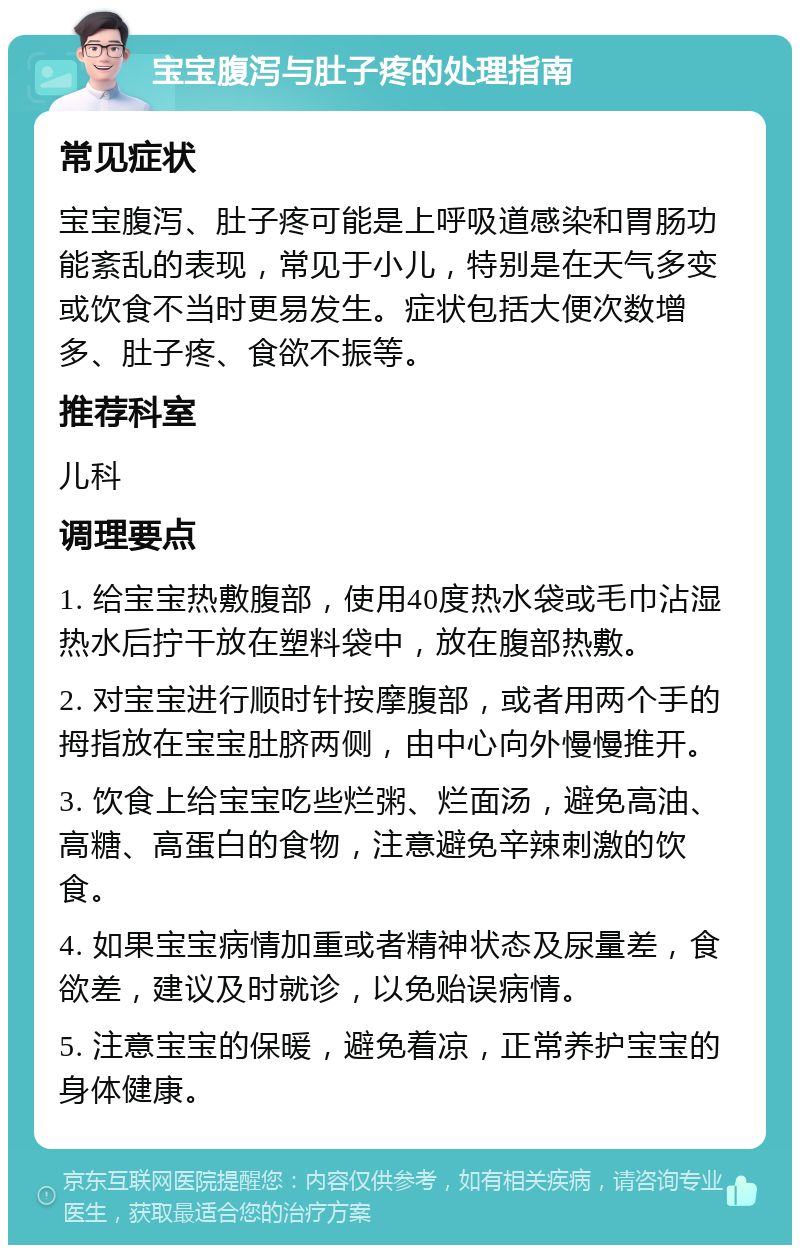 宝宝腹泻与肚子疼的处理指南 常见症状 宝宝腹泻、肚子疼可能是上呼吸道感染和胃肠功能紊乱的表现，常见于小儿，特别是在天气多变或饮食不当时更易发生。症状包括大便次数增多、肚子疼、食欲不振等。 推荐科室 儿科 调理要点 1. 给宝宝热敷腹部，使用40度热水袋或毛巾沾湿热水后拧干放在塑料袋中，放在腹部热敷。 2. 对宝宝进行顺时针按摩腹部，或者用两个手的拇指放在宝宝肚脐两侧，由中心向外慢慢推开。 3. 饮食上给宝宝吃些烂粥、烂面汤，避免高油、高糖、高蛋白的食物，注意避免辛辣刺激的饮食。 4. 如果宝宝病情加重或者精神状态及尿量差，食欲差，建议及时就诊，以免贻误病情。 5. 注意宝宝的保暖，避免着凉，正常养护宝宝的身体健康。