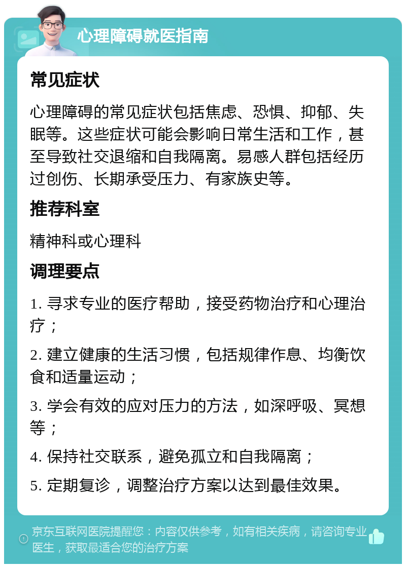 心理障碍就医指南 常见症状 心理障碍的常见症状包括焦虑、恐惧、抑郁、失眠等。这些症状可能会影响日常生活和工作，甚至导致社交退缩和自我隔离。易感人群包括经历过创伤、长期承受压力、有家族史等。 推荐科室 精神科或心理科 调理要点 1. 寻求专业的医疗帮助，接受药物治疗和心理治疗； 2. 建立健康的生活习惯，包括规律作息、均衡饮食和适量运动； 3. 学会有效的应对压力的方法，如深呼吸、冥想等； 4. 保持社交联系，避免孤立和自我隔离； 5. 定期复诊，调整治疗方案以达到最佳效果。