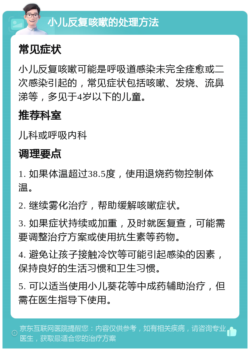 小儿反复咳嗽的处理方法 常见症状 小儿反复咳嗽可能是呼吸道感染未完全痊愈或二次感染引起的，常见症状包括咳嗽、发烧、流鼻涕等，多见于4岁以下的儿童。 推荐科室 儿科或呼吸内科 调理要点 1. 如果体温超过38.5度，使用退烧药物控制体温。 2. 继续雾化治疗，帮助缓解咳嗽症状。 3. 如果症状持续或加重，及时就医复查，可能需要调整治疗方案或使用抗生素等药物。 4. 避免让孩子接触冷饮等可能引起感染的因素，保持良好的生活习惯和卫生习惯。 5. 可以适当使用小儿葵花等中成药辅助治疗，但需在医生指导下使用。