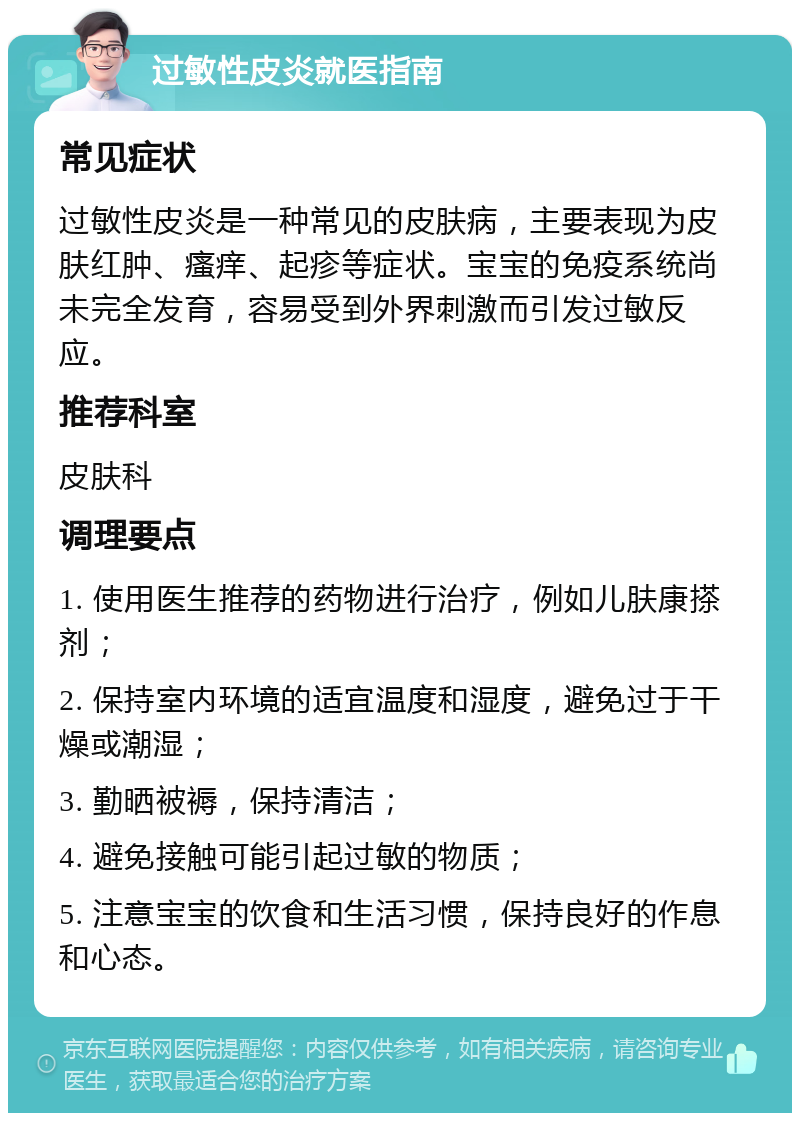 过敏性皮炎就医指南 常见症状 过敏性皮炎是一种常见的皮肤病，主要表现为皮肤红肿、瘙痒、起疹等症状。宝宝的免疫系统尚未完全发育，容易受到外界刺激而引发过敏反应。 推荐科室 皮肤科 调理要点 1. 使用医生推荐的药物进行治疗，例如儿肤康搽剂； 2. 保持室内环境的适宜温度和湿度，避免过于干燥或潮湿； 3. 勤晒被褥，保持清洁； 4. 避免接触可能引起过敏的物质； 5. 注意宝宝的饮食和生活习惯，保持良好的作息和心态。