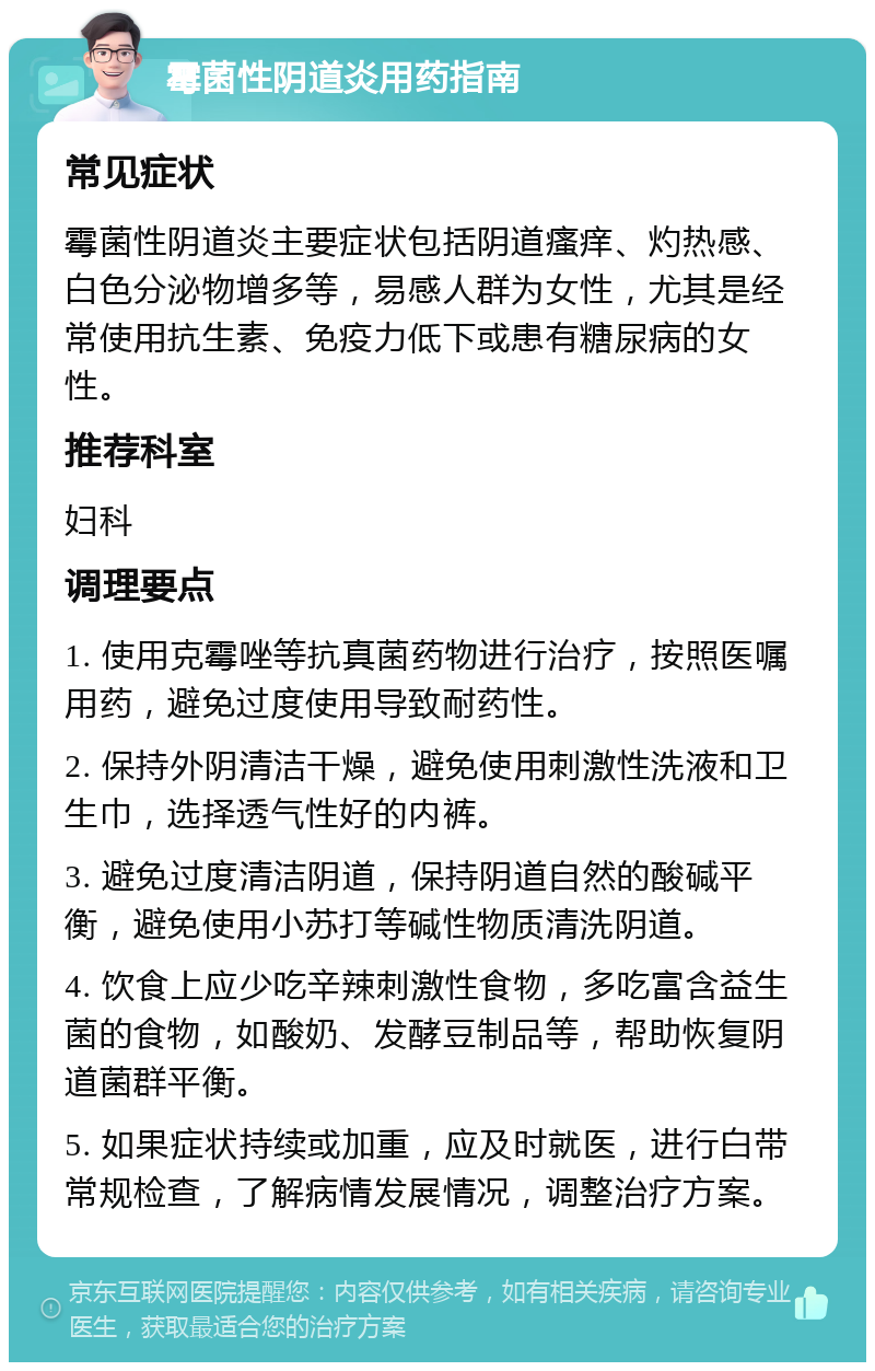 霉菌性阴道炎用药指南 常见症状 霉菌性阴道炎主要症状包括阴道瘙痒、灼热感、白色分泌物增多等，易感人群为女性，尤其是经常使用抗生素、免疫力低下或患有糖尿病的女性。 推荐科室 妇科 调理要点 1. 使用克霉唑等抗真菌药物进行治疗，按照医嘱用药，避免过度使用导致耐药性。 2. 保持外阴清洁干燥，避免使用刺激性洗液和卫生巾，选择透气性好的内裤。 3. 避免过度清洁阴道，保持阴道自然的酸碱平衡，避免使用小苏打等碱性物质清洗阴道。 4. 饮食上应少吃辛辣刺激性食物，多吃富含益生菌的食物，如酸奶、发酵豆制品等，帮助恢复阴道菌群平衡。 5. 如果症状持续或加重，应及时就医，进行白带常规检查，了解病情发展情况，调整治疗方案。