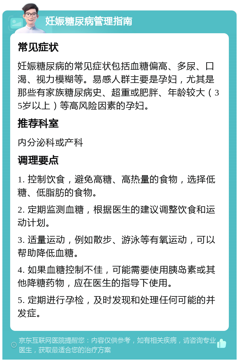 妊娠糖尿病管理指南 常见症状 妊娠糖尿病的常见症状包括血糖偏高、多尿、口渴、视力模糊等。易感人群主要是孕妇，尤其是那些有家族糖尿病史、超重或肥胖、年龄较大（35岁以上）等高风险因素的孕妇。 推荐科室 内分泌科或产科 调理要点 1. 控制饮食，避免高糖、高热量的食物，选择低糖、低脂肪的食物。 2. 定期监测血糖，根据医生的建议调整饮食和运动计划。 3. 适量运动，例如散步、游泳等有氧运动，可以帮助降低血糖。 4. 如果血糖控制不佳，可能需要使用胰岛素或其他降糖药物，应在医生的指导下使用。 5. 定期进行孕检，及时发现和处理任何可能的并发症。