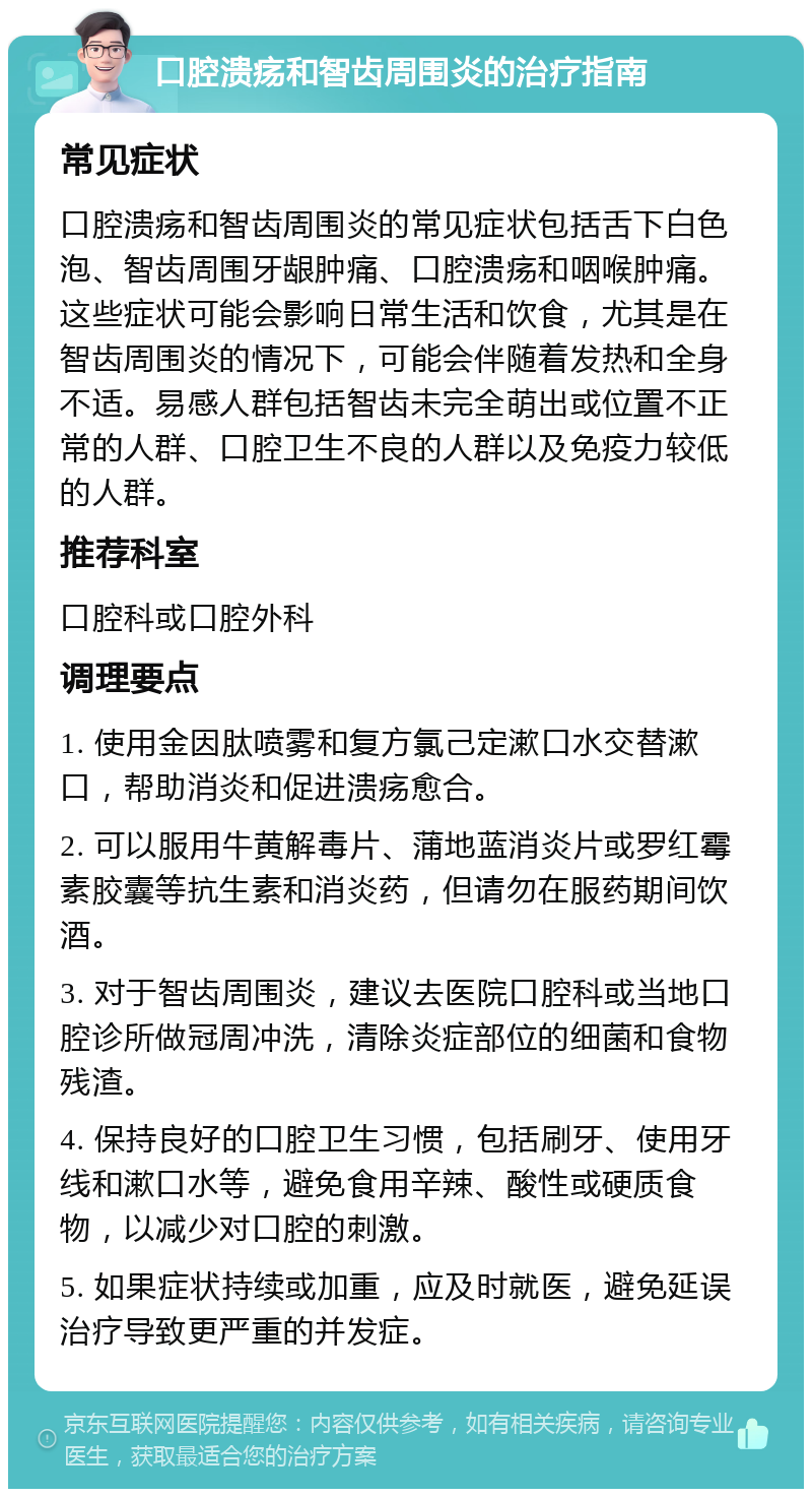 口腔溃疡和智齿周围炎的治疗指南 常见症状 口腔溃疡和智齿周围炎的常见症状包括舌下白色泡、智齿周围牙龈肿痛、口腔溃疡和咽喉肿痛。这些症状可能会影响日常生活和饮食，尤其是在智齿周围炎的情况下，可能会伴随着发热和全身不适。易感人群包括智齿未完全萌出或位置不正常的人群、口腔卫生不良的人群以及免疫力较低的人群。 推荐科室 口腔科或口腔外科 调理要点 1. 使用金因肽喷雾和复方氯己定漱口水交替漱口，帮助消炎和促进溃疡愈合。 2. 可以服用牛黄解毒片、蒲地蓝消炎片或罗红霉素胶囊等抗生素和消炎药，但请勿在服药期间饮酒。 3. 对于智齿周围炎，建议去医院口腔科或当地口腔诊所做冠周冲洗，清除炎症部位的细菌和食物残渣。 4. 保持良好的口腔卫生习惯，包括刷牙、使用牙线和漱口水等，避免食用辛辣、酸性或硬质食物，以减少对口腔的刺激。 5. 如果症状持续或加重，应及时就医，避免延误治疗导致更严重的并发症。