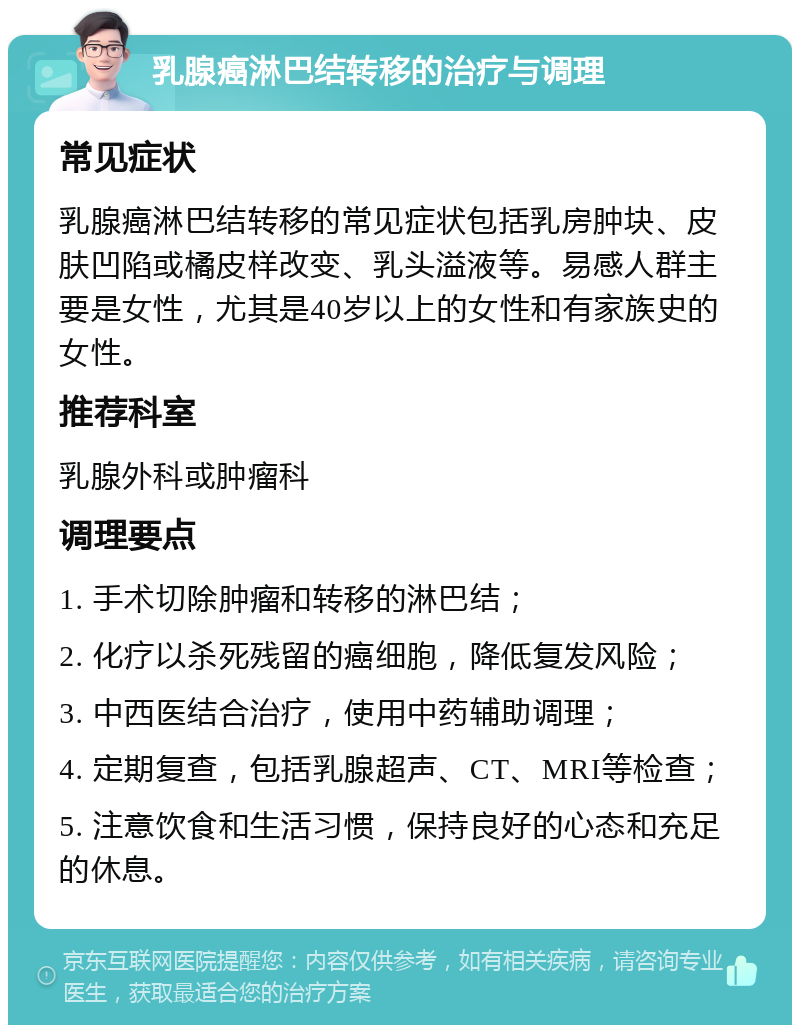 乳腺癌淋巴结转移的治疗与调理 常见症状 乳腺癌淋巴结转移的常见症状包括乳房肿块、皮肤凹陷或橘皮样改变、乳头溢液等。易感人群主要是女性，尤其是40岁以上的女性和有家族史的女性。 推荐科室 乳腺外科或肿瘤科 调理要点 1. 手术切除肿瘤和转移的淋巴结； 2. 化疗以杀死残留的癌细胞，降低复发风险； 3. 中西医结合治疗，使用中药辅助调理； 4. 定期复查，包括乳腺超声、CT、MRI等检查； 5. 注意饮食和生活习惯，保持良好的心态和充足的休息。