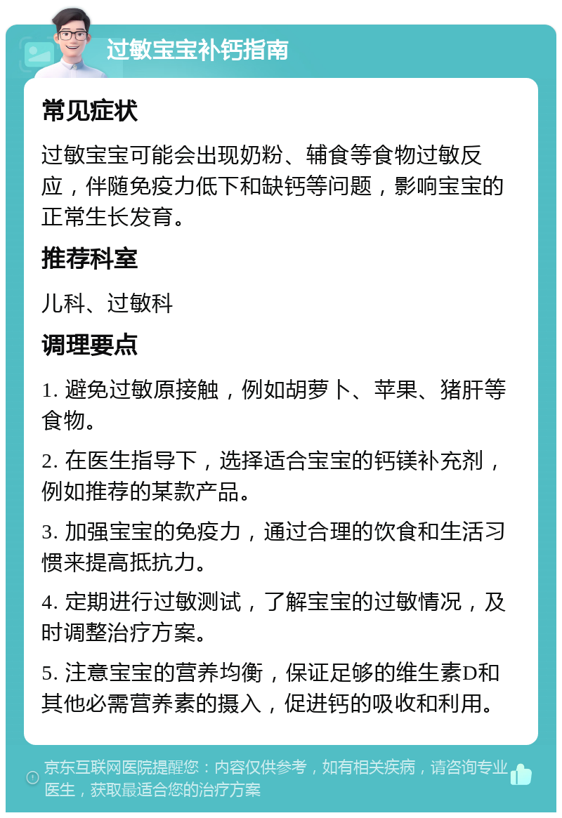 过敏宝宝补钙指南 常见症状 过敏宝宝可能会出现奶粉、辅食等食物过敏反应，伴随免疫力低下和缺钙等问题，影响宝宝的正常生长发育。 推荐科室 儿科、过敏科 调理要点 1. 避免过敏原接触，例如胡萝卜、苹果、猪肝等食物。 2. 在医生指导下，选择适合宝宝的钙镁补充剂，例如推荐的某款产品。 3. 加强宝宝的免疫力，通过合理的饮食和生活习惯来提高抵抗力。 4. 定期进行过敏测试，了解宝宝的过敏情况，及时调整治疗方案。 5. 注意宝宝的营养均衡，保证足够的维生素D和其他必需营养素的摄入，促进钙的吸收和利用。