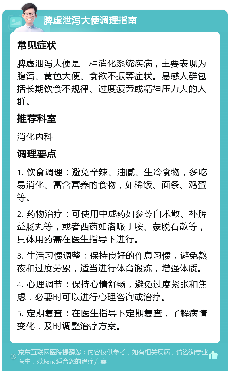 脾虚泄泻大便调理指南 常见症状 脾虚泄泻大便是一种消化系统疾病，主要表现为腹泻、黄色大便、食欲不振等症状。易感人群包括长期饮食不规律、过度疲劳或精神压力大的人群。 推荐科室 消化内科 调理要点 1. 饮食调理：避免辛辣、油腻、生冷食物，多吃易消化、富含营养的食物，如稀饭、面条、鸡蛋等。 2. 药物治疗：可使用中成药如参苓白术散、补脾益肠丸等，或者西药如洛哌丁胺、蒙脱石散等，具体用药需在医生指导下进行。 3. 生活习惯调整：保持良好的作息习惯，避免熬夜和过度劳累，适当进行体育锻炼，增强体质。 4. 心理调节：保持心情舒畅，避免过度紧张和焦虑，必要时可以进行心理咨询或治疗。 5. 定期复查：在医生指导下定期复查，了解病情变化，及时调整治疗方案。