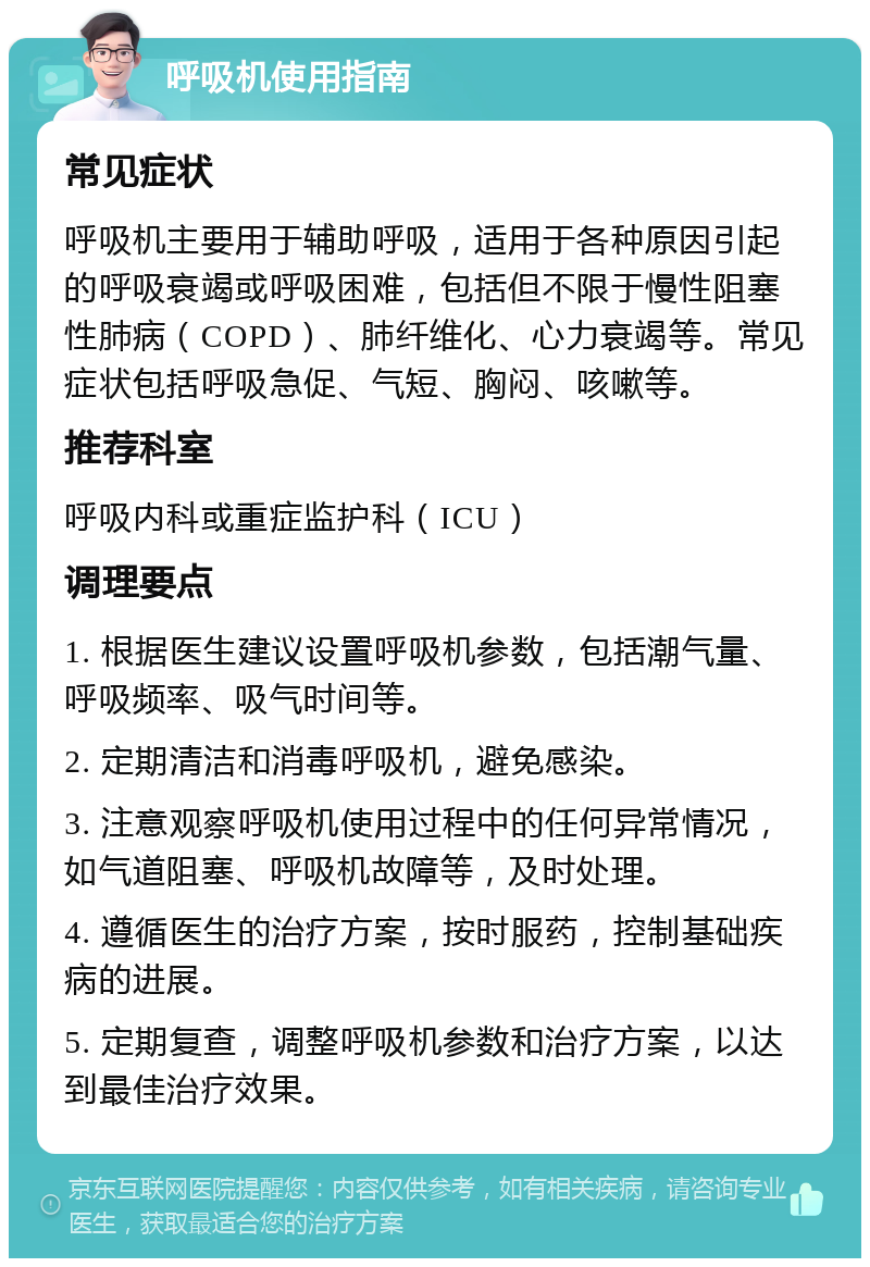 呼吸机使用指南 常见症状 呼吸机主要用于辅助呼吸，适用于各种原因引起的呼吸衰竭或呼吸困难，包括但不限于慢性阻塞性肺病（COPD）、肺纤维化、心力衰竭等。常见症状包括呼吸急促、气短、胸闷、咳嗽等。 推荐科室 呼吸内科或重症监护科（ICU） 调理要点 1. 根据医生建议设置呼吸机参数，包括潮气量、呼吸频率、吸气时间等。 2. 定期清洁和消毒呼吸机，避免感染。 3. 注意观察呼吸机使用过程中的任何异常情况，如气道阻塞、呼吸机故障等，及时处理。 4. 遵循医生的治疗方案，按时服药，控制基础疾病的进展。 5. 定期复查，调整呼吸机参数和治疗方案，以达到最佳治疗效果。