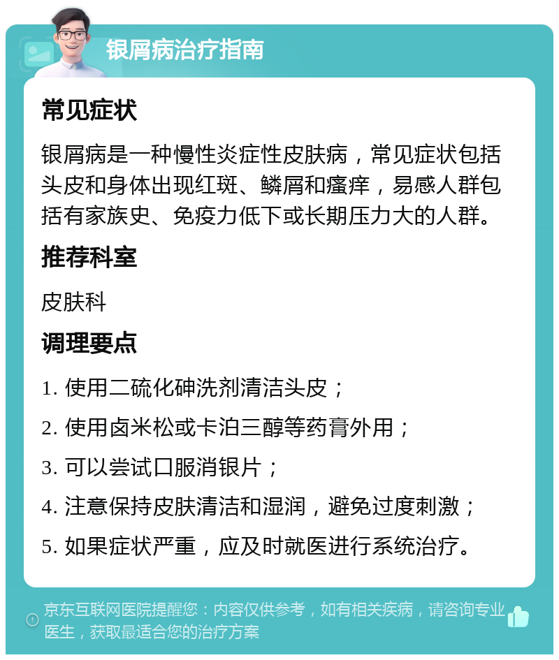 银屑病治疗指南 常见症状 银屑病是一种慢性炎症性皮肤病，常见症状包括头皮和身体出现红斑、鳞屑和瘙痒，易感人群包括有家族史、免疫力低下或长期压力大的人群。 推荐科室 皮肤科 调理要点 1. 使用二硫化砷洗剂清洁头皮； 2. 使用卤米松或卡泊三醇等药膏外用； 3. 可以尝试口服消银片； 4. 注意保持皮肤清洁和湿润，避免过度刺激； 5. 如果症状严重，应及时就医进行系统治疗。