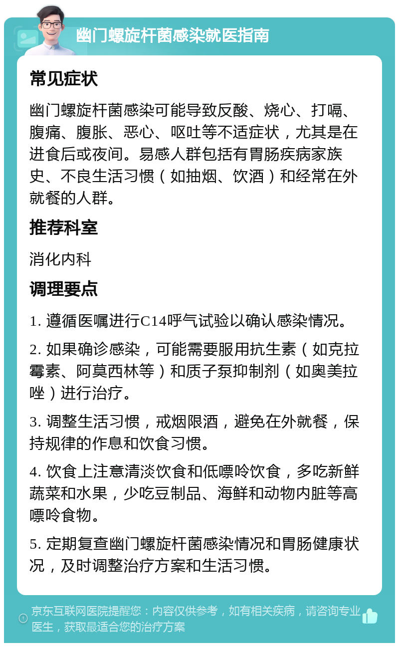 幽门螺旋杆菌感染就医指南 常见症状 幽门螺旋杆菌感染可能导致反酸、烧心、打嗝、腹痛、腹胀、恶心、呕吐等不适症状，尤其是在进食后或夜间。易感人群包括有胃肠疾病家族史、不良生活习惯（如抽烟、饮酒）和经常在外就餐的人群。 推荐科室 消化内科 调理要点 1. 遵循医嘱进行C14呼气试验以确认感染情况。 2. 如果确诊感染，可能需要服用抗生素（如克拉霉素、阿莫西林等）和质子泵抑制剂（如奥美拉唑）进行治疗。 3. 调整生活习惯，戒烟限酒，避免在外就餐，保持规律的作息和饮食习惯。 4. 饮食上注意清淡饮食和低嘌呤饮食，多吃新鲜蔬菜和水果，少吃豆制品、海鲜和动物内脏等高嘌呤食物。 5. 定期复查幽门螺旋杆菌感染情况和胃肠健康状况，及时调整治疗方案和生活习惯。