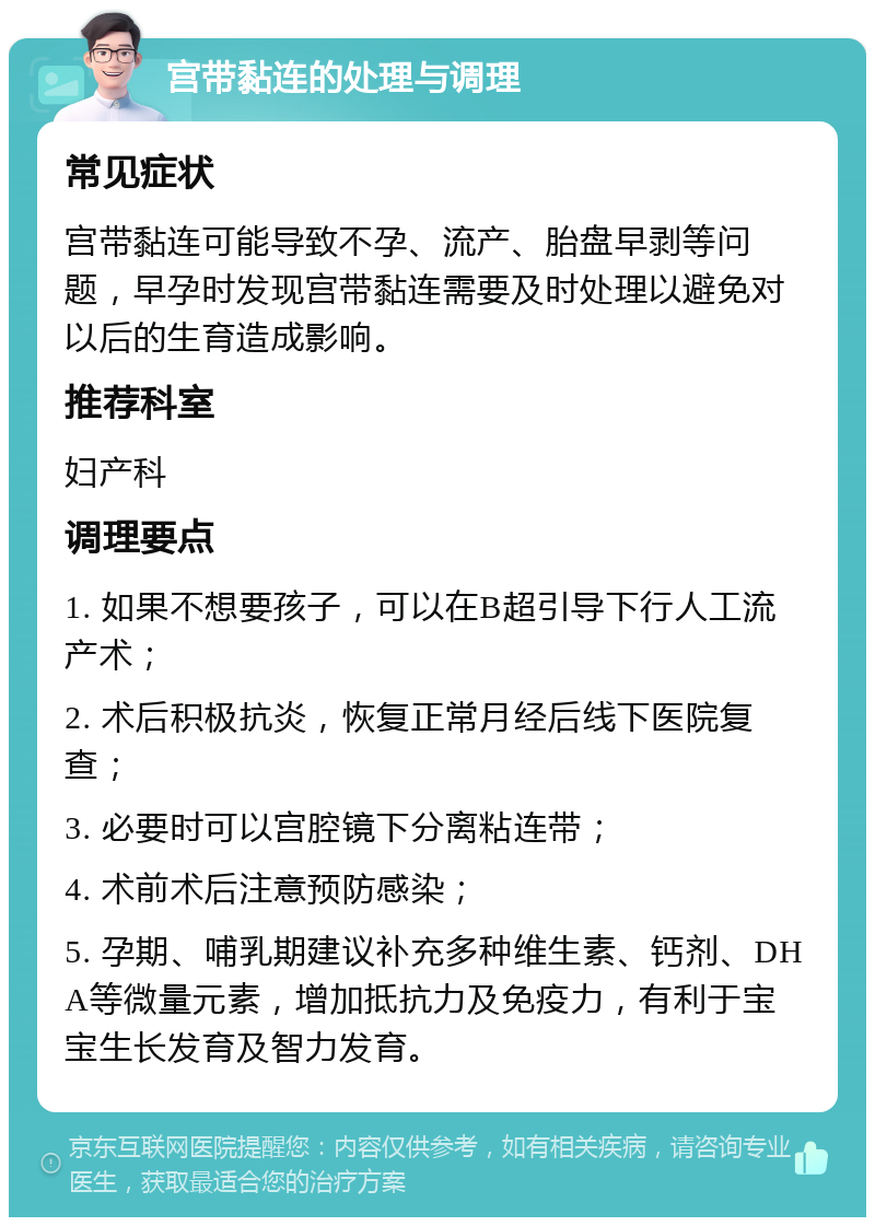 宫带黏连的处理与调理 常见症状 宫带黏连可能导致不孕、流产、胎盘早剥等问题，早孕时发现宫带黏连需要及时处理以避免对以后的生育造成影响。 推荐科室 妇产科 调理要点 1. 如果不想要孩子，可以在B超引导下行人工流产术； 2. 术后积极抗炎，恢复正常月经后线下医院复查； 3. 必要时可以宫腔镜下分离粘连带； 4. 术前术后注意预防感染； 5. 孕期、哺乳期建议补充多种维生素、钙剂、DHA等微量元素，增加抵抗力及免疫力，有利于宝宝生长发育及智力发育。