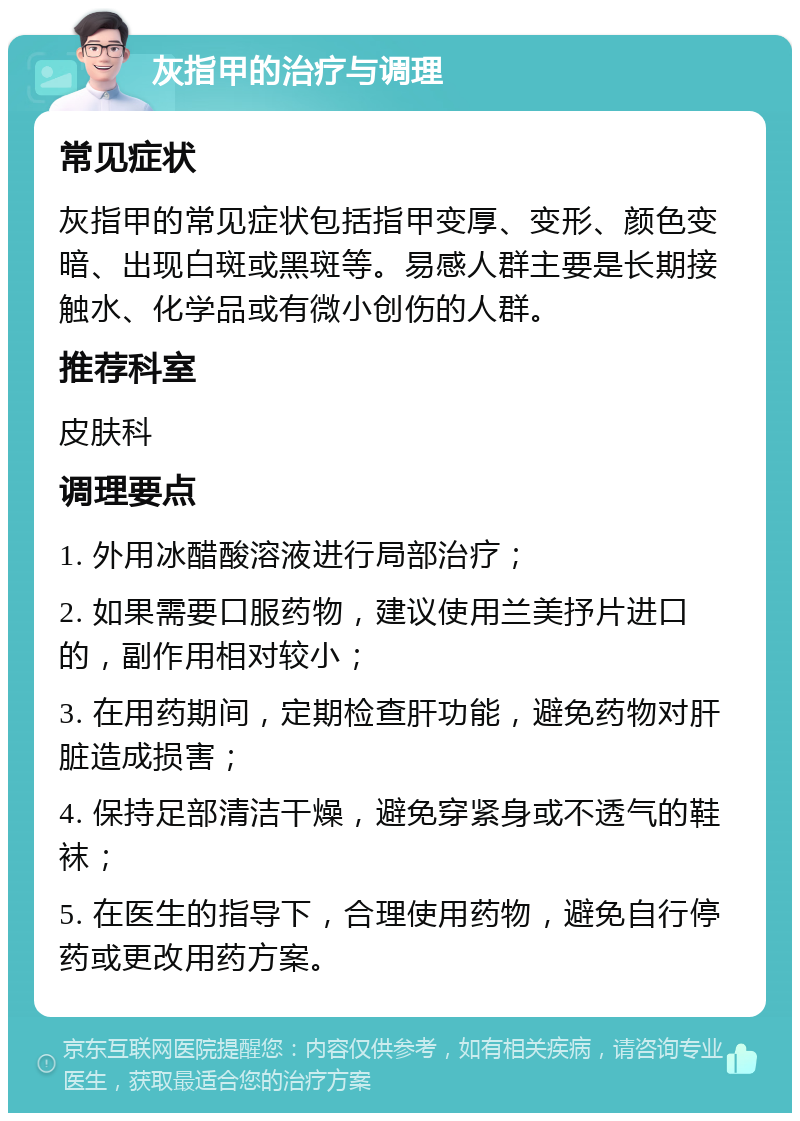 灰指甲的治疗与调理 常见症状 灰指甲的常见症状包括指甲变厚、变形、颜色变暗、出现白斑或黑斑等。易感人群主要是长期接触水、化学品或有微小创伤的人群。 推荐科室 皮肤科 调理要点 1. 外用冰醋酸溶液进行局部治疗； 2. 如果需要口服药物，建议使用兰美抒片进口的，副作用相对较小； 3. 在用药期间，定期检查肝功能，避免药物对肝脏造成损害； 4. 保持足部清洁干燥，避免穿紧身或不透气的鞋袜； 5. 在医生的指导下，合理使用药物，避免自行停药或更改用药方案。