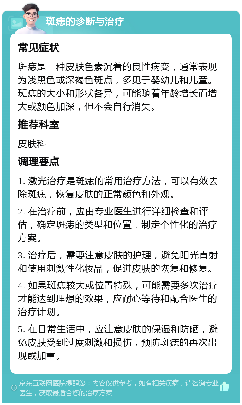 斑痣的诊断与治疗 常见症状 斑痣是一种皮肤色素沉着的良性病变，通常表现为浅黑色或深褐色斑点，多见于婴幼儿和儿童。斑痣的大小和形状各异，可能随着年龄增长而增大或颜色加深，但不会自行消失。 推荐科室 皮肤科 调理要点 1. 激光治疗是斑痣的常用治疗方法，可以有效去除斑痣，恢复皮肤的正常颜色和外观。 2. 在治疗前，应由专业医生进行详细检查和评估，确定斑痣的类型和位置，制定个性化的治疗方案。 3. 治疗后，需要注意皮肤的护理，避免阳光直射和使用刺激性化妆品，促进皮肤的恢复和修复。 4. 如果斑痣较大或位置特殊，可能需要多次治疗才能达到理想的效果，应耐心等待和配合医生的治疗计划。 5. 在日常生活中，应注意皮肤的保湿和防晒，避免皮肤受到过度刺激和损伤，预防斑痣的再次出现或加重。