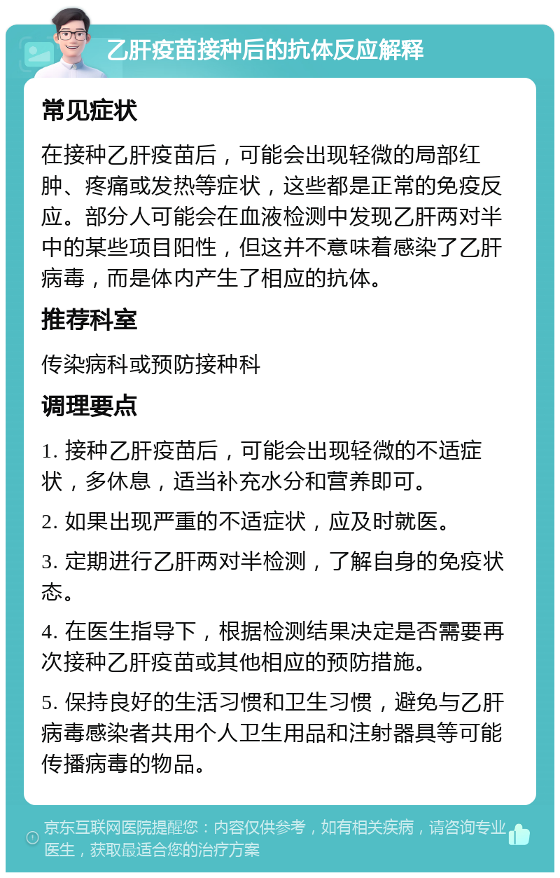 乙肝疫苗接种后的抗体反应解释 常见症状 在接种乙肝疫苗后，可能会出现轻微的局部红肿、疼痛或发热等症状，这些都是正常的免疫反应。部分人可能会在血液检测中发现乙肝两对半中的某些项目阳性，但这并不意味着感染了乙肝病毒，而是体内产生了相应的抗体。 推荐科室 传染病科或预防接种科 调理要点 1. 接种乙肝疫苗后，可能会出现轻微的不适症状，多休息，适当补充水分和营养即可。 2. 如果出现严重的不适症状，应及时就医。 3. 定期进行乙肝两对半检测，了解自身的免疫状态。 4. 在医生指导下，根据检测结果决定是否需要再次接种乙肝疫苗或其他相应的预防措施。 5. 保持良好的生活习惯和卫生习惯，避免与乙肝病毒感染者共用个人卫生用品和注射器具等可能传播病毒的物品。