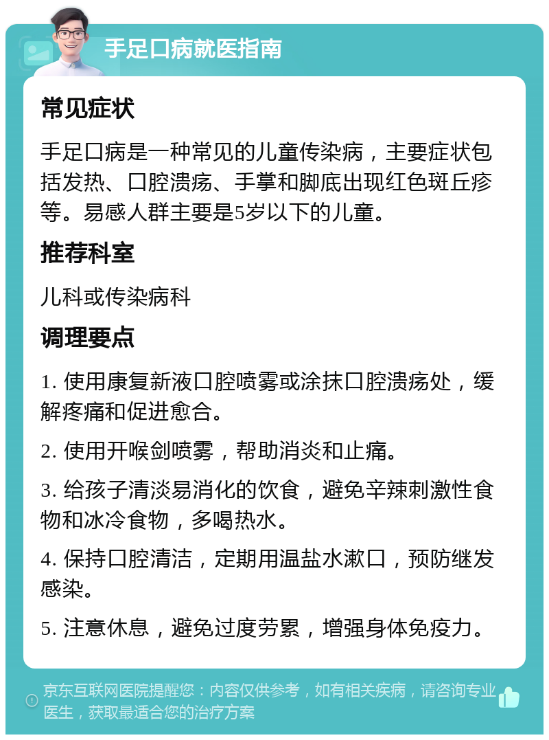 手足口病就医指南 常见症状 手足口病是一种常见的儿童传染病，主要症状包括发热、口腔溃疡、手掌和脚底出现红色斑丘疹等。易感人群主要是5岁以下的儿童。 推荐科室 儿科或传染病科 调理要点 1. 使用康复新液口腔喷雾或涂抹口腔溃疡处，缓解疼痛和促进愈合。 2. 使用开喉剑喷雾，帮助消炎和止痛。 3. 给孩子清淡易消化的饮食，避免辛辣刺激性食物和冰冷食物，多喝热水。 4. 保持口腔清洁，定期用温盐水漱口，预防继发感染。 5. 注意休息，避免过度劳累，增强身体免疫力。