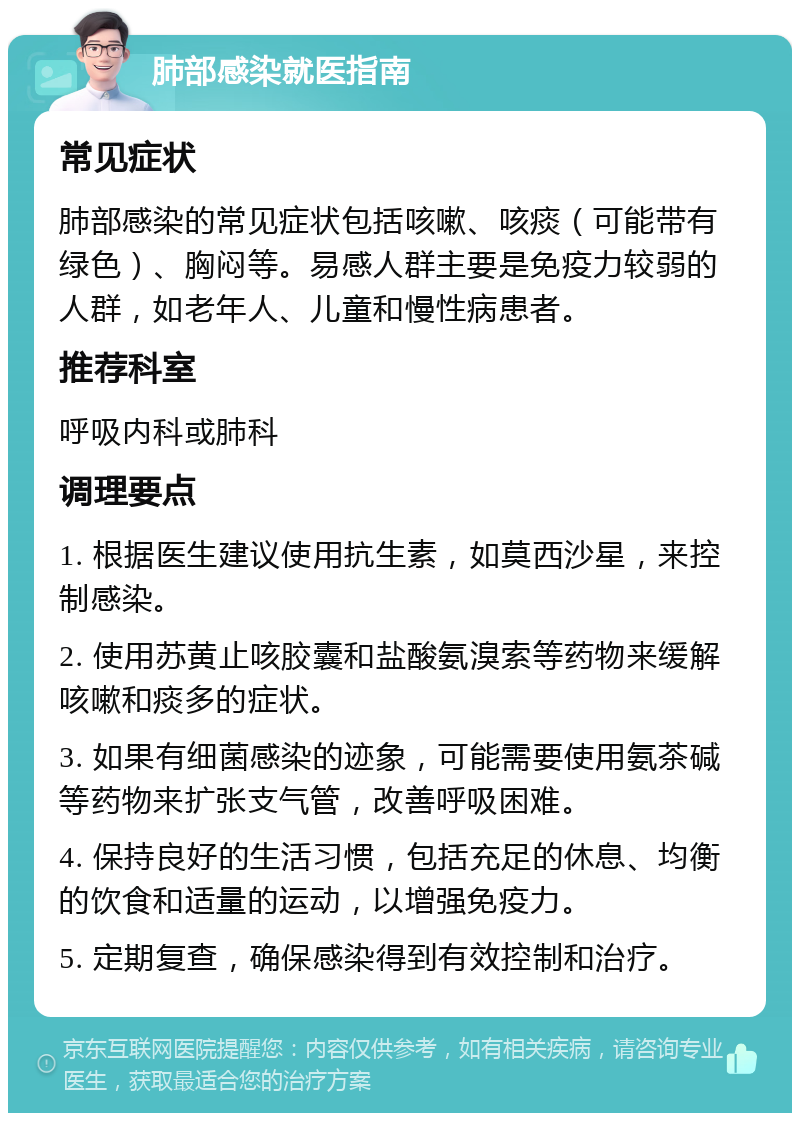 肺部感染就医指南 常见症状 肺部感染的常见症状包括咳嗽、咳痰（可能带有绿色）、胸闷等。易感人群主要是免疫力较弱的人群，如老年人、儿童和慢性病患者。 推荐科室 呼吸内科或肺科 调理要点 1. 根据医生建议使用抗生素，如莫西沙星，来控制感染。 2. 使用苏黄止咳胶囊和盐酸氨溴索等药物来缓解咳嗽和痰多的症状。 3. 如果有细菌感染的迹象，可能需要使用氨茶碱等药物来扩张支气管，改善呼吸困难。 4. 保持良好的生活习惯，包括充足的休息、均衡的饮食和适量的运动，以增强免疫力。 5. 定期复查，确保感染得到有效控制和治疗。