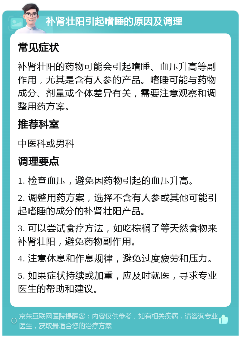 补肾壮阳引起嗜睡的原因及调理 常见症状 补肾壮阳的药物可能会引起嗜睡、血压升高等副作用，尤其是含有人参的产品。嗜睡可能与药物成分、剂量或个体差异有关，需要注意观察和调整用药方案。 推荐科室 中医科或男科 调理要点 1. 检查血压，避免因药物引起的血压升高。 2. 调整用药方案，选择不含有人参或其他可能引起嗜睡的成分的补肾壮阳产品。 3. 可以尝试食疗方法，如吃棕榈子等天然食物来补肾壮阳，避免药物副作用。 4. 注意休息和作息规律，避免过度疲劳和压力。 5. 如果症状持续或加重，应及时就医，寻求专业医生的帮助和建议。