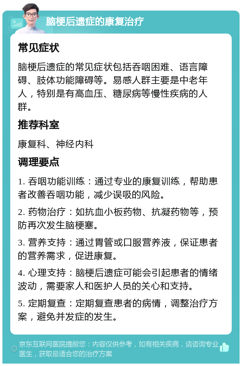 脑梗后遗症的康复治疗 常见症状 脑梗后遗症的常见症状包括吞咽困难、语言障碍、肢体功能障碍等。易感人群主要是中老年人，特别是有高血压、糖尿病等慢性疾病的人群。 推荐科室 康复科、神经内科 调理要点 1. 吞咽功能训练：通过专业的康复训练，帮助患者改善吞咽功能，减少误吸的风险。 2. 药物治疗：如抗血小板药物、抗凝药物等，预防再次发生脑梗塞。 3. 营养支持：通过胃管或口服营养液，保证患者的营养需求，促进康复。 4. 心理支持：脑梗后遗症可能会引起患者的情绪波动，需要家人和医护人员的关心和支持。 5. 定期复查：定期复查患者的病情，调整治疗方案，避免并发症的发生。