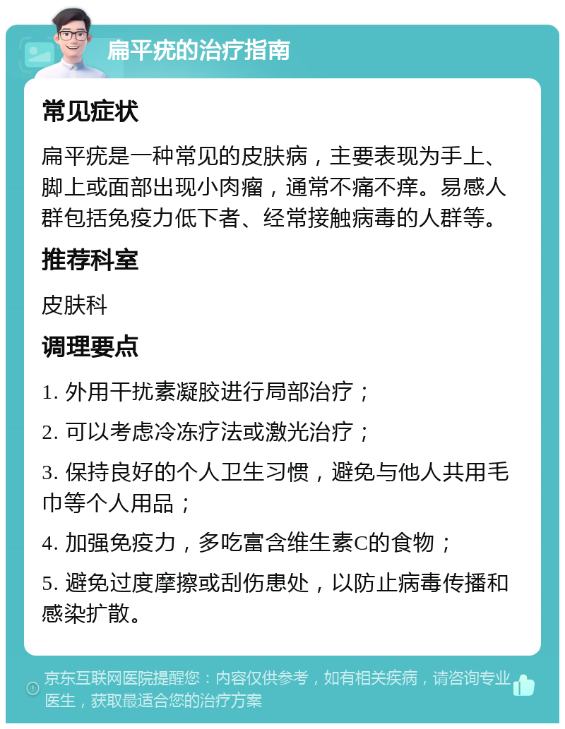 扁平疣的治疗指南 常见症状 扁平疣是一种常见的皮肤病，主要表现为手上、脚上或面部出现小肉瘤，通常不痛不痒。易感人群包括免疫力低下者、经常接触病毒的人群等。 推荐科室 皮肤科 调理要点 1. 外用干扰素凝胶进行局部治疗； 2. 可以考虑冷冻疗法或激光治疗； 3. 保持良好的个人卫生习惯，避免与他人共用毛巾等个人用品； 4. 加强免疫力，多吃富含维生素C的食物； 5. 避免过度摩擦或刮伤患处，以防止病毒传播和感染扩散。