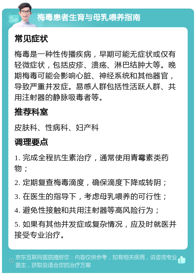 梅毒患者生育与母乳喂养指南 常见症状 梅毒是一种性传播疾病，早期可能无症状或仅有轻微症状，包括皮疹、溃疡、淋巴结肿大等。晚期梅毒可能会影响心脏、神经系统和其他器官，导致严重并发症。易感人群包括性活跃人群、共用注射器的静脉吸毒者等。 推荐科室 皮肤科、性病科、妇产科 调理要点 1. 完成全程抗生素治疗，通常使用青霉素类药物； 2. 定期复查梅毒滴度，确保滴度下降或转阴； 3. 在医生的指导下，考虑母乳喂养的可行性； 4. 避免性接触和共用注射器等高风险行为； 5. 如果有其他并发症或复杂情况，应及时就医并接受专业治疗。