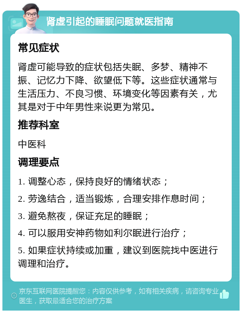 肾虚引起的睡眠问题就医指南 常见症状 肾虚可能导致的症状包括失眠、多梦、精神不振、记忆力下降、欲望低下等。这些症状通常与生活压力、不良习惯、环境变化等因素有关，尤其是对于中年男性来说更为常见。 推荐科室 中医科 调理要点 1. 调整心态，保持良好的情绪状态； 2. 劳逸结合，适当锻炼，合理安排作息时间； 3. 避免熬夜，保证充足的睡眠； 4. 可以服用安神药物如利尔眠进行治疗； 5. 如果症状持续或加重，建议到医院找中医进行调理和治疗。