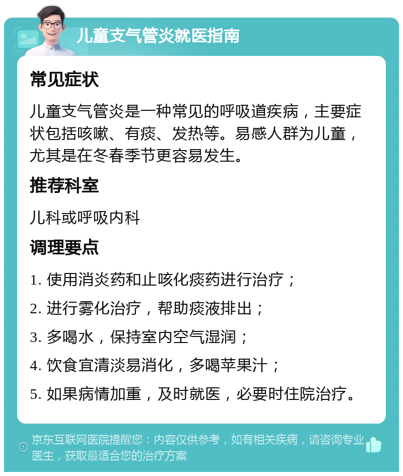 儿童支气管炎就医指南 常见症状 儿童支气管炎是一种常见的呼吸道疾病，主要症状包括咳嗽、有痰、发热等。易感人群为儿童，尤其是在冬春季节更容易发生。 推荐科室 儿科或呼吸内科 调理要点 1. 使用消炎药和止咳化痰药进行治疗； 2. 进行雾化治疗，帮助痰液排出； 3. 多喝水，保持室内空气湿润； 4. 饮食宜清淡易消化，多喝苹果汁； 5. 如果病情加重，及时就医，必要时住院治疗。