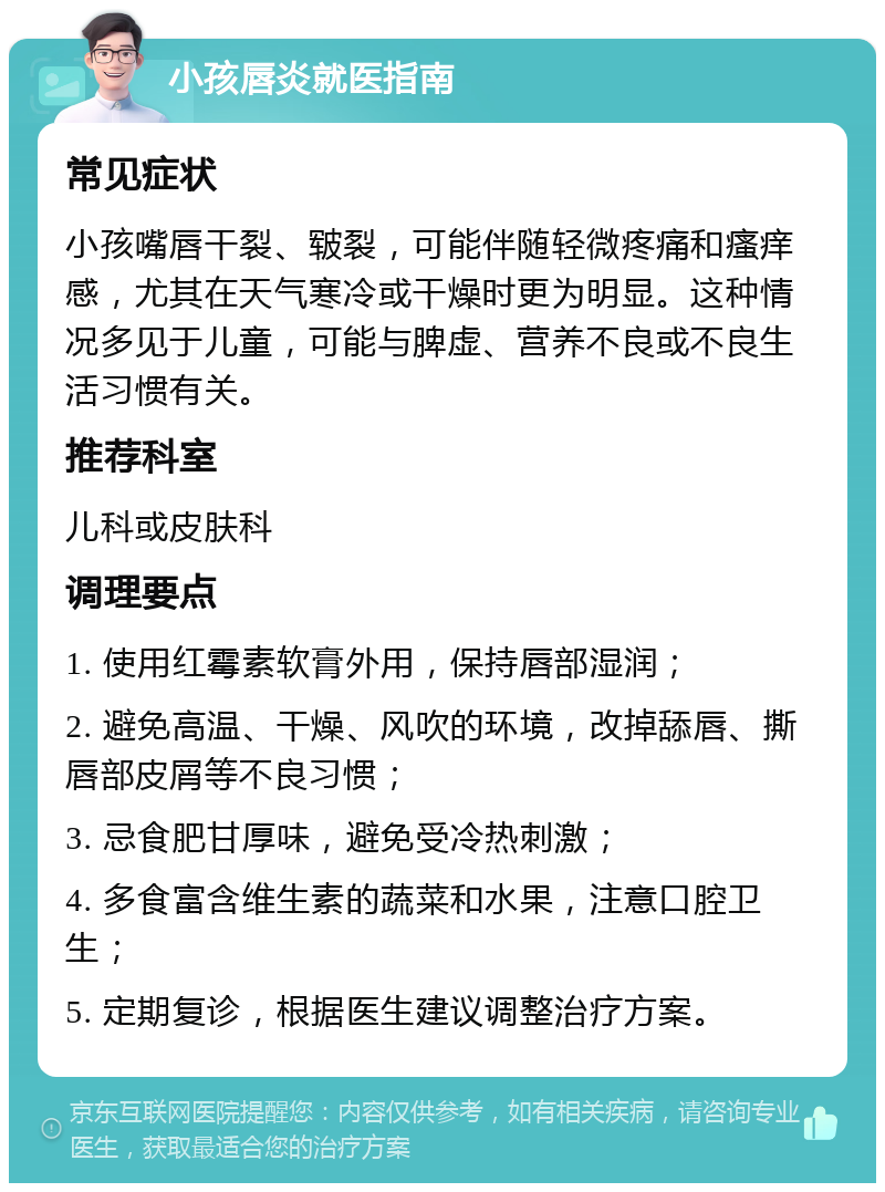 小孩唇炎就医指南 常见症状 小孩嘴唇干裂、皲裂，可能伴随轻微疼痛和瘙痒感，尤其在天气寒冷或干燥时更为明显。这种情况多见于儿童，可能与脾虚、营养不良或不良生活习惯有关。 推荐科室 儿科或皮肤科 调理要点 1. 使用红霉素软膏外用，保持唇部湿润； 2. 避免高温、干燥、风吹的环境，改掉舔唇、撕唇部皮屑等不良习惯； 3. 忌食肥甘厚味，避免受冷热刺激； 4. 多食富含维生素的蔬菜和水果，注意口腔卫生； 5. 定期复诊，根据医生建议调整治疗方案。