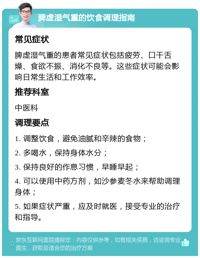 脾虚湿气重的饮食调理指南 常见症状 脾虚湿气重的患者常见症状包括疲劳、口干舌燥、食欲不振、消化不良等。这些症状可能会影响日常生活和工作效率。 推荐科室 中医科 调理要点 1. 调整饮食，避免油腻和辛辣的食物； 2. 多喝水，保持身体水分； 3. 保持良好的作息习惯，早睡早起； 4. 可以使用中药方剂，如沙参麦冬水来帮助调理身体； 5. 如果症状严重，应及时就医，接受专业的治疗和指导。