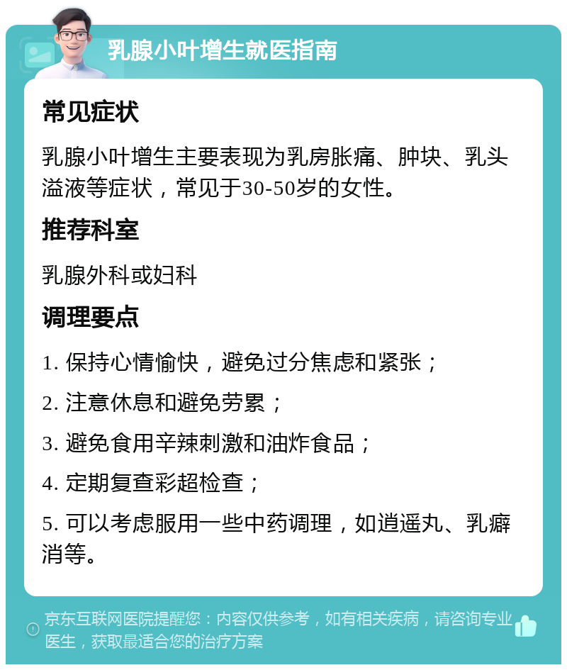 乳腺小叶增生就医指南 常见症状 乳腺小叶增生主要表现为乳房胀痛、肿块、乳头溢液等症状，常见于30-50岁的女性。 推荐科室 乳腺外科或妇科 调理要点 1. 保持心情愉快，避免过分焦虑和紧张； 2. 注意休息和避免劳累； 3. 避免食用辛辣刺激和油炸食品； 4. 定期复查彩超检查； 5. 可以考虑服用一些中药调理，如逍遥丸、乳癖消等。