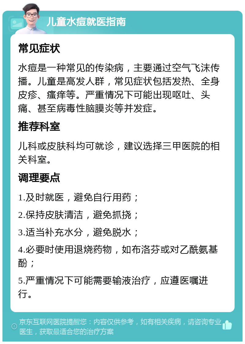 儿童水痘就医指南 常见症状 水痘是一种常见的传染病，主要通过空气飞沫传播。儿童是高发人群，常见症状包括发热、全身皮疹、瘙痒等。严重情况下可能出现呕吐、头痛、甚至病毒性脑膜炎等并发症。 推荐科室 儿科或皮肤科均可就诊，建议选择三甲医院的相关科室。 调理要点 1.及时就医，避免自行用药； 2.保持皮肤清洁，避免抓挠； 3.适当补充水分，避免脱水； 4.必要时使用退烧药物，如布洛芬或对乙酰氨基酚； 5.严重情况下可能需要输液治疗，应遵医嘱进行。