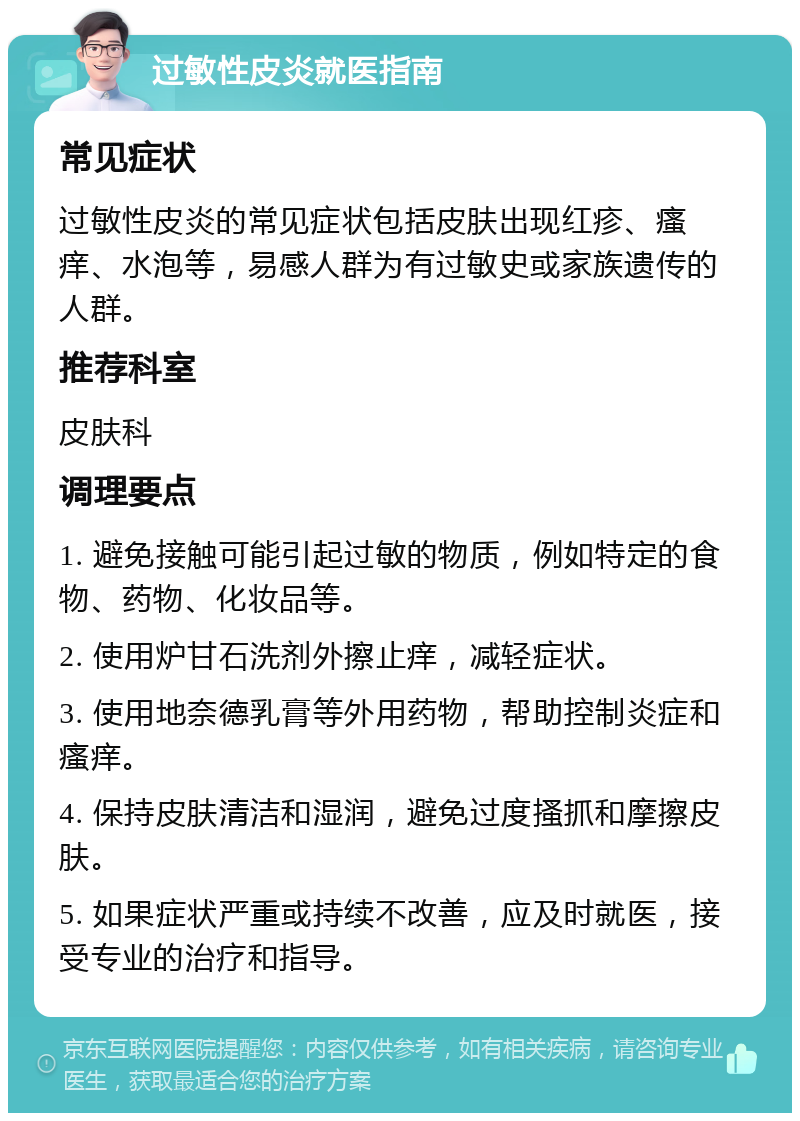 过敏性皮炎就医指南 常见症状 过敏性皮炎的常见症状包括皮肤出现红疹、瘙痒、水泡等，易感人群为有过敏史或家族遗传的人群。 推荐科室 皮肤科 调理要点 1. 避免接触可能引起过敏的物质，例如特定的食物、药物、化妆品等。 2. 使用炉甘石洗剂外擦止痒，减轻症状。 3. 使用地奈德乳膏等外用药物，帮助控制炎症和瘙痒。 4. 保持皮肤清洁和湿润，避免过度搔抓和摩擦皮肤。 5. 如果症状严重或持续不改善，应及时就医，接受专业的治疗和指导。