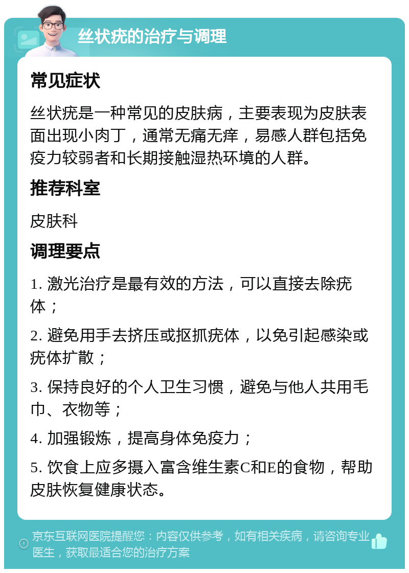 丝状疣的治疗与调理 常见症状 丝状疣是一种常见的皮肤病，主要表现为皮肤表面出现小肉丁，通常无痛无痒，易感人群包括免疫力较弱者和长期接触湿热环境的人群。 推荐科室 皮肤科 调理要点 1. 激光治疗是最有效的方法，可以直接去除疣体； 2. 避免用手去挤压或抠抓疣体，以免引起感染或疣体扩散； 3. 保持良好的个人卫生习惯，避免与他人共用毛巾、衣物等； 4. 加强锻炼，提高身体免疫力； 5. 饮食上应多摄入富含维生素C和E的食物，帮助皮肤恢复健康状态。