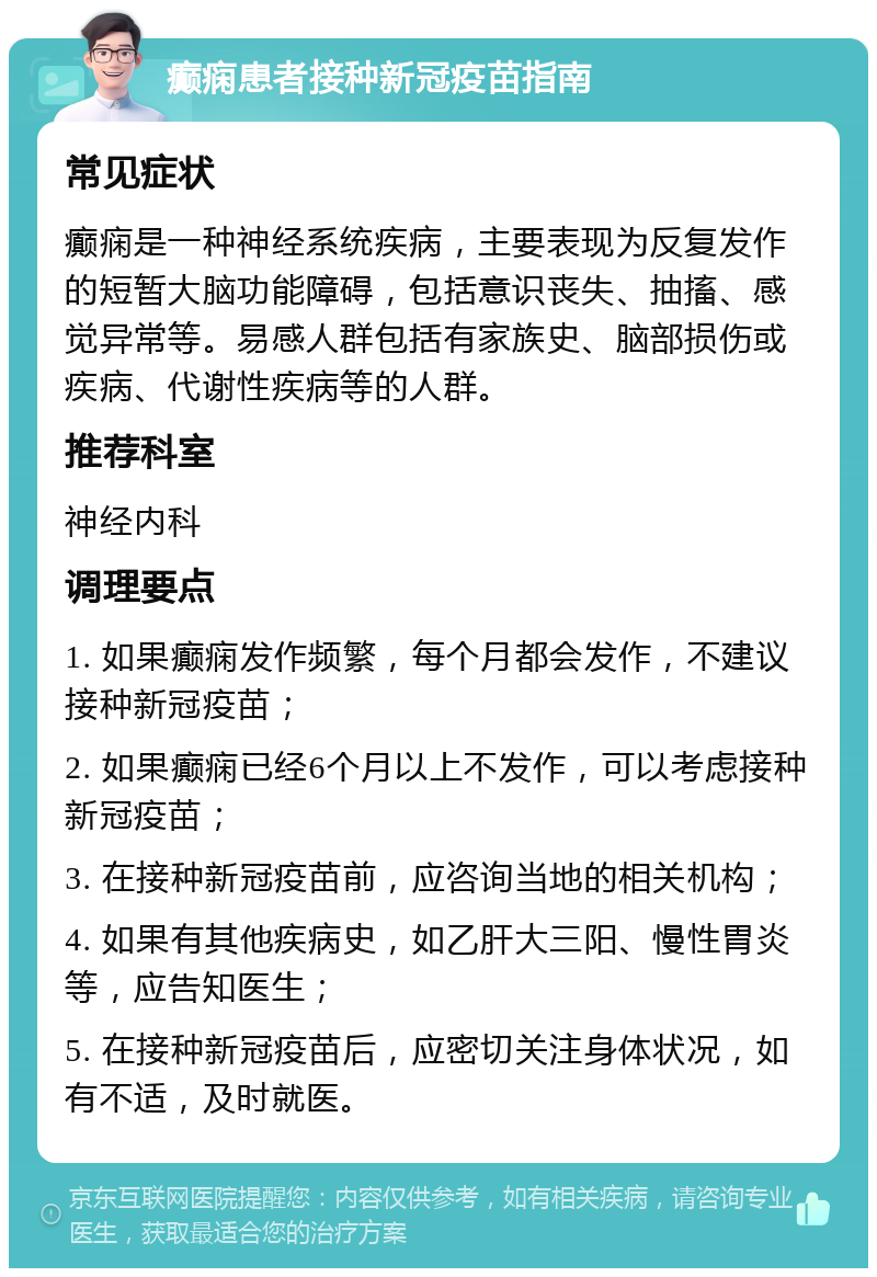 癫痫患者接种新冠疫苗指南 常见症状 癫痫是一种神经系统疾病，主要表现为反复发作的短暂大脑功能障碍，包括意识丧失、抽搐、感觉异常等。易感人群包括有家族史、脑部损伤或疾病、代谢性疾病等的人群。 推荐科室 神经内科 调理要点 1. 如果癫痫发作频繁，每个月都会发作，不建议接种新冠疫苗； 2. 如果癫痫已经6个月以上不发作，可以考虑接种新冠疫苗； 3. 在接种新冠疫苗前，应咨询当地的相关机构； 4. 如果有其他疾病史，如乙肝大三阳、慢性胃炎等，应告知医生； 5. 在接种新冠疫苗后，应密切关注身体状况，如有不适，及时就医。