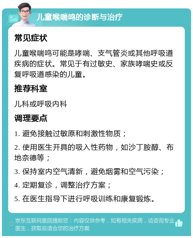 儿童喉喘鸣的诊断与治疗 常见症状 儿童喉喘鸣可能是哮喘、支气管炎或其他呼吸道疾病的症状。常见于有过敏史、家族哮喘史或反复呼吸道感染的儿童。 推荐科室 儿科或呼吸内科 调理要点 1. 避免接触过敏原和刺激性物质； 2. 使用医生开具的吸入性药物，如沙丁胺醇、布地奈德等； 3. 保持室内空气清新，避免烟雾和空气污染； 4. 定期复诊，调整治疗方案； 5. 在医生指导下进行呼吸训练和康复锻炼。