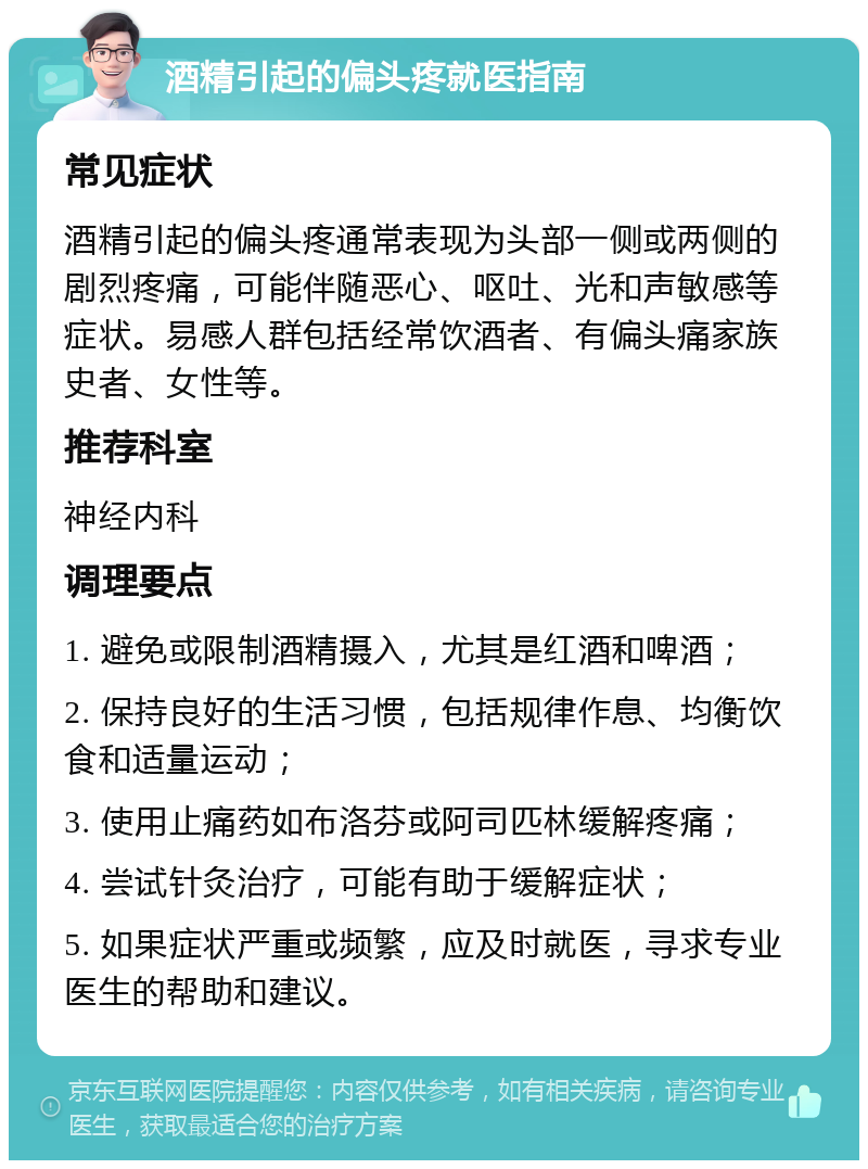 酒精引起的偏头疼就医指南 常见症状 酒精引起的偏头疼通常表现为头部一侧或两侧的剧烈疼痛，可能伴随恶心、呕吐、光和声敏感等症状。易感人群包括经常饮酒者、有偏头痛家族史者、女性等。 推荐科室 神经内科 调理要点 1. 避免或限制酒精摄入，尤其是红酒和啤酒； 2. 保持良好的生活习惯，包括规律作息、均衡饮食和适量运动； 3. 使用止痛药如布洛芬或阿司匹林缓解疼痛； 4. 尝试针灸治疗，可能有助于缓解症状； 5. 如果症状严重或频繁，应及时就医，寻求专业医生的帮助和建议。