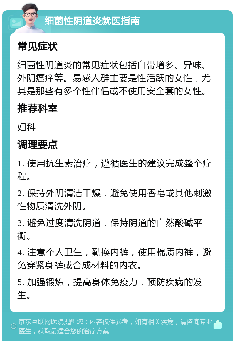 细菌性阴道炎就医指南 常见症状 细菌性阴道炎的常见症状包括白带增多、异味、外阴瘙痒等。易感人群主要是性活跃的女性，尤其是那些有多个性伴侣或不使用安全套的女性。 推荐科室 妇科 调理要点 1. 使用抗生素治疗，遵循医生的建议完成整个疗程。 2. 保持外阴清洁干燥，避免使用香皂或其他刺激性物质清洗外阴。 3. 避免过度清洗阴道，保持阴道的自然酸碱平衡。 4. 注意个人卫生，勤换内裤，使用棉质内裤，避免穿紧身裤或合成材料的内衣。 5. 加强锻炼，提高身体免疫力，预防疾病的发生。