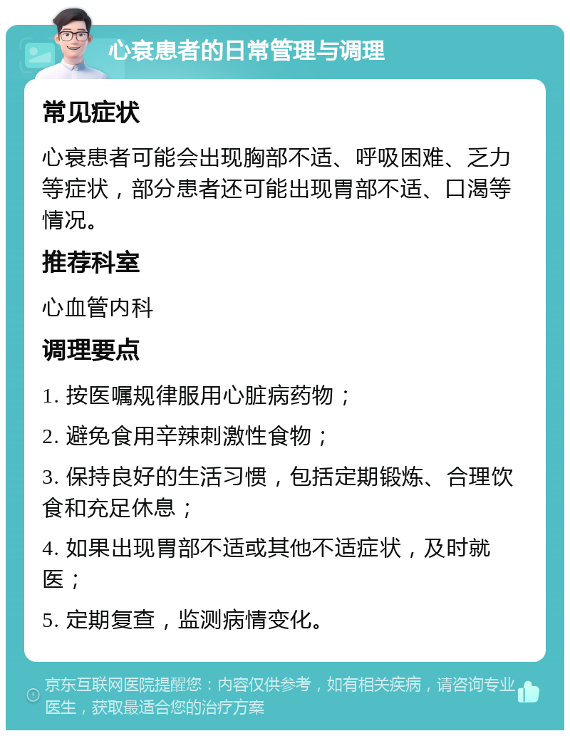 心衰患者的日常管理与调理 常见症状 心衰患者可能会出现胸部不适、呼吸困难、乏力等症状，部分患者还可能出现胃部不适、口渴等情况。 推荐科室 心血管内科 调理要点 1. 按医嘱规律服用心脏病药物； 2. 避免食用辛辣刺激性食物； 3. 保持良好的生活习惯，包括定期锻炼、合理饮食和充足休息； 4. 如果出现胃部不适或其他不适症状，及时就医； 5. 定期复查，监测病情变化。